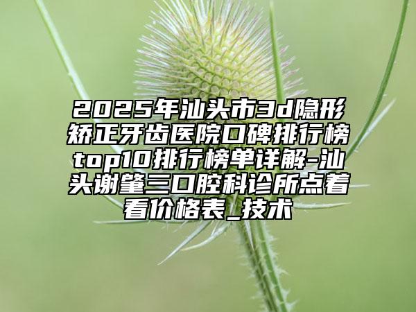 2025年汕頭市3d隱形矯正牙齒醫(yī)院口碑排行榜top10排行榜單詳解-汕頭謝肇三口腔科診所點著看價格表_技術