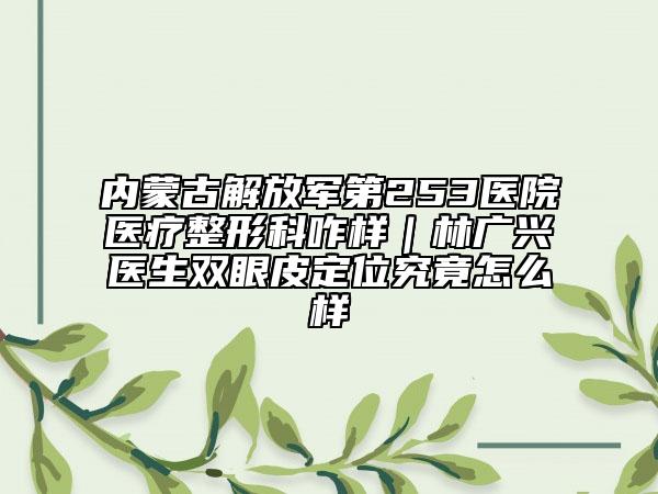 內(nèi)蒙古解放軍第253醫(yī)院醫(yī)療整形科咋樣｜林廣興醫(yī)生雙眼皮定位究竟怎么樣