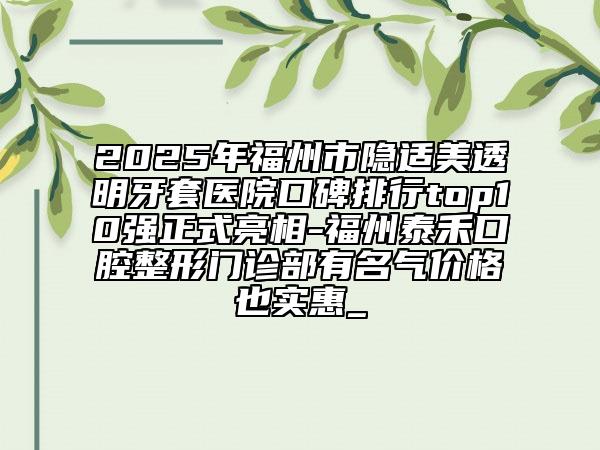 2025年福州市隱適美透明牙套醫(yī)院口碑排行top10強正式亮相-福州泰禾口腔整形門診部有名氣價格也實惠_