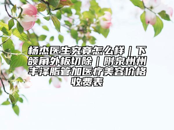 楊杰醫(yī)生究竟怎么樣｜下頜角外板切除｜附泉州州豐澤脂管加醫(yī)療美容價(jià)格收費(fèi)表