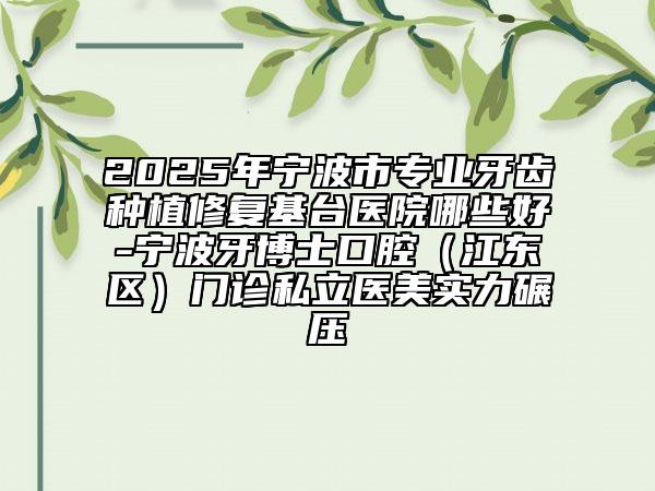 2025年寧波市專業(yè)牙齒種植修復(fù)基臺醫(yī)院哪些好-寧波牙博士口腔（江東區(qū)）門診私立醫(yī)美實(shí)力碾壓