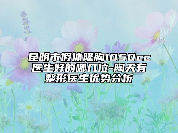 昆明市假體隆胸1050cc醫(yī)生好的哪幾位-陶天有整形醫(yī)生優(yōu)勢分析