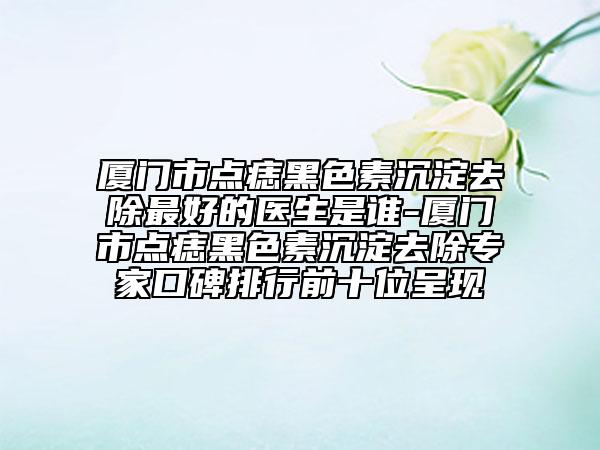 廈門市點痣黑色素沉淀去除最好的醫(yī)生是誰-廈門市點痣黑色素沉淀去除專家口碑排行前十位呈現