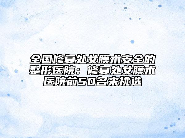 全國(guó)修復(fù)處女膜術(shù)安全的整形醫(yī)院：修復(fù)處女膜術(shù)醫(yī)院前50名來(lái)挑選