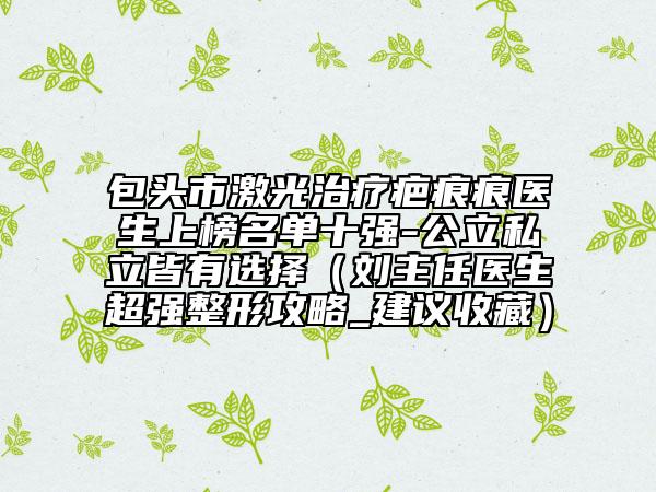 包頭市激光治療疤痕痕醫(yī)生上榜名單十強(qiáng)-公立私立皆有選擇（劉主任醫(yī)生超強(qiáng)整形攻略_建議收藏）
