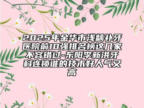 2025年金華市淺齲補牙醫(yī)院前10強排名榜這幾家不容錯過-東陽李新洪牙科連鎖誰的技術(shù)好人氣又高