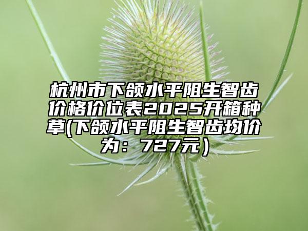 杭州市下頜水平阻生智齒價(jià)格價(jià)位表2025開箱種草(下頜水平阻生智齒均價(jià)為：727元）