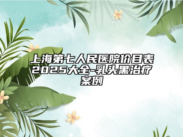 上海第七人民醫(yī)院價(jià)目表2025大全-乳頭黑治療案例
