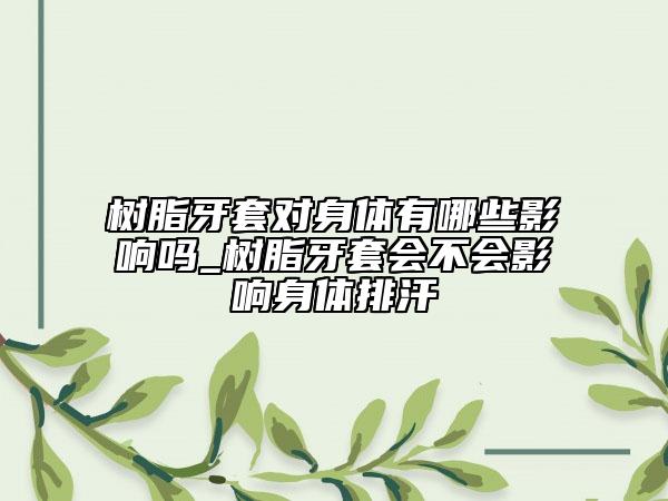 樹脂牙套對身體有哪些影響嗎_樹脂牙套會不會影響身體排汗