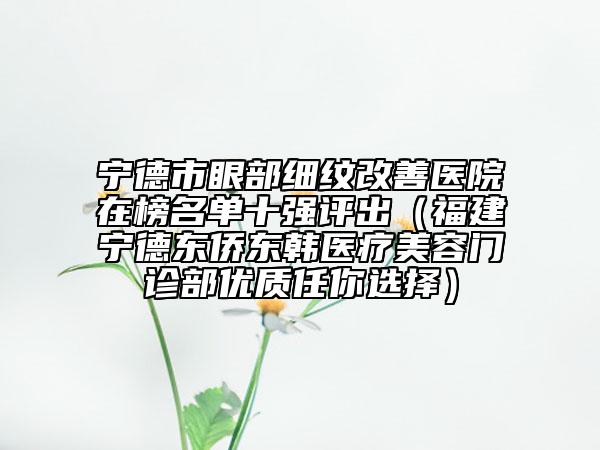 寧德市眼部細紋改善醫(yī)院在榜名單十強評出（福建寧德東僑東韓醫(yī)療美容門診部優(yōu)質(zhì)任你選擇）