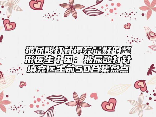 玻尿酸打針填充最好的整形醫(yī)生中國：玻尿酸打針填充醫(yī)生前50合集盤點