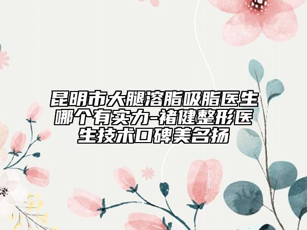 昆明市大腿溶脂吸脂醫(yī)生哪個有實力-褚健整形醫(yī)生技術(shù)口碑美名揚