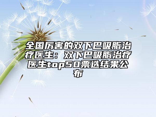 全國(guó)厲害的雙下巴吸脂治療醫(yī)生：雙下巴吸脂治療醫(yī)生top50票選結(jié)果公布