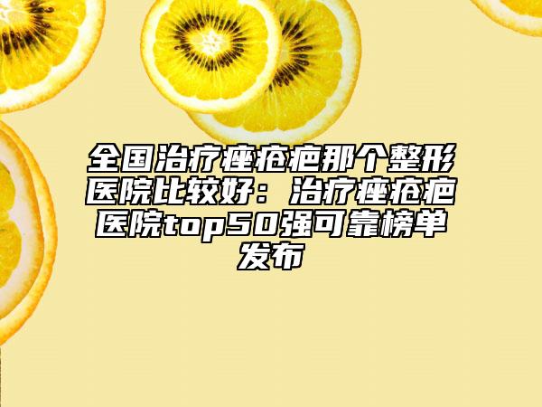 全國治療痤瘡疤那個整形醫(yī)院比較好：治療痤瘡疤醫(yī)院top50強(qiáng)可靠榜單發(fā)布