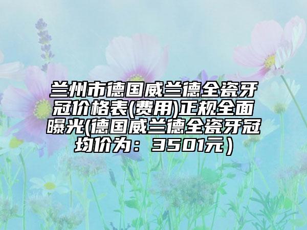 蘭州市德國威蘭德全瓷牙冠價格表(費(fèi)用)正規(guī)全面曝光(德國威蘭德全瓷牙冠均價為：3501元）
