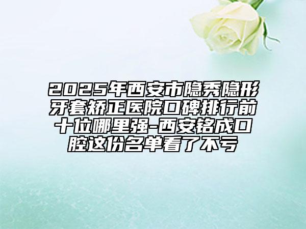 2025年西安市隱秀隱形牙套矯正醫(yī)院口碑排行前十位哪里強(qiáng)-西安銘成口腔這份名單看了不虧