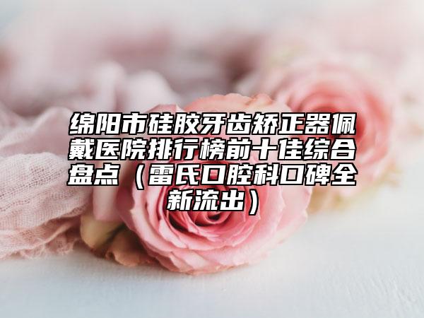 綿陽(yáng)市硅膠牙齒矯正器佩戴醫(yī)院排行榜前十佳綜合盤點(diǎn)（雷氏口腔科口碑全新流出）