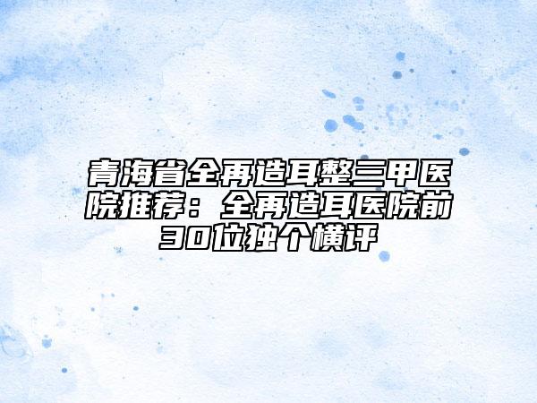 青海省全再造耳整三甲醫(yī)院推薦：全再造耳醫(yī)院前30位獨(dú)個(gè)橫評(píng)
