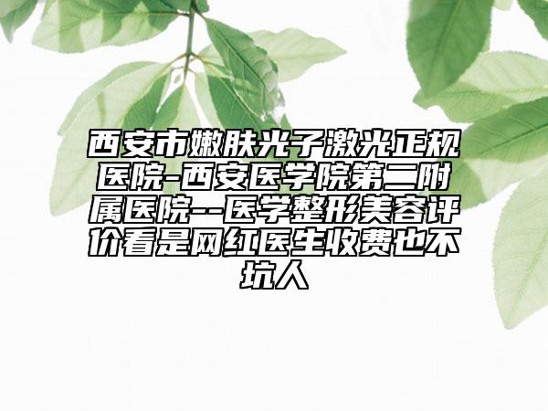 西安市嫩膚光子激光正規(guī)醫(yī)院-西安醫(yī)學(xué)院第二附屬醫(yī)院--醫(yī)學(xué)整形美容評(píng)價(jià)看是網(wǎng)紅醫(yī)生收費(fèi)也不坑人