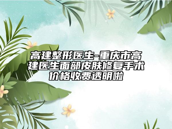 高建整形醫(yī)生-重慶市高建醫(yī)生面部皮膚修復(fù)手術(shù)價格收費透明啦