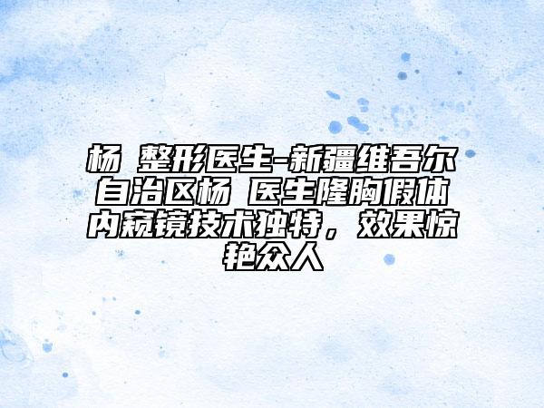 楊喆整形醫(yī)生-新疆維吾爾自治區(qū)楊喆醫(yī)生隆胸假體內(nèi)窺鏡技術(shù)獨特，效果驚艷眾人