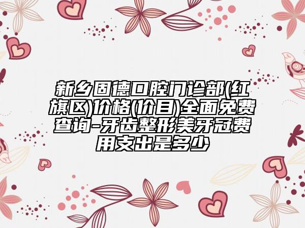 新鄉(xiāng)固德口腔門診部(紅旗區(qū))價格(價目)全面免費(fèi)查詢-牙齒整形美牙冠費(fèi)用支出是多少