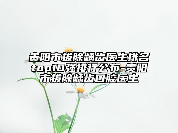 貴陽(yáng)市拔除齲齒醫(yī)生排名top10強(qiáng)排行公布-貴陽(yáng)市拔除齲齒口腔醫(yī)生
