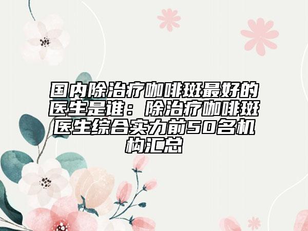 國內(nèi)除治療咖啡斑最好的醫(yī)生是誰：除治療咖啡斑醫(yī)生綜合實力前50名機構(gòu)匯總