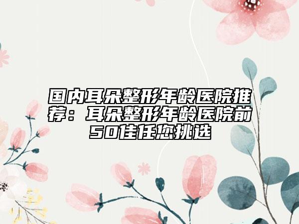 國內(nèi)耳朵整形年齡醫(yī)院推薦：耳朵整形年齡醫(yī)院前50佳任您挑選