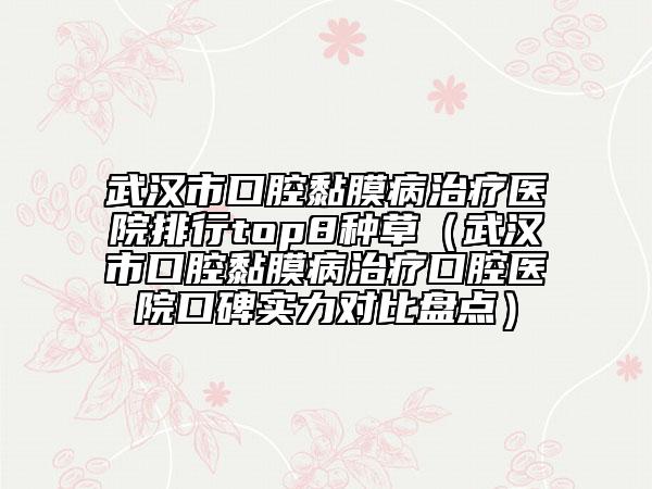 武漢市口腔黏膜病治療醫(yī)院排行top8種草（武漢市口腔黏膜病治療口腔醫(yī)院口碑實(shí)力對(duì)比盤點(diǎn)）