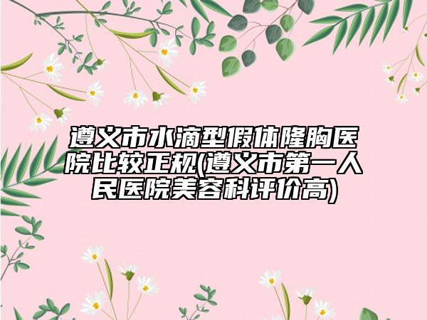 遵義市水滴型假體隆胸醫(yī)院比較正規(guī)(遵義市第一人民醫(yī)院美容科評(píng)價(jià)高)