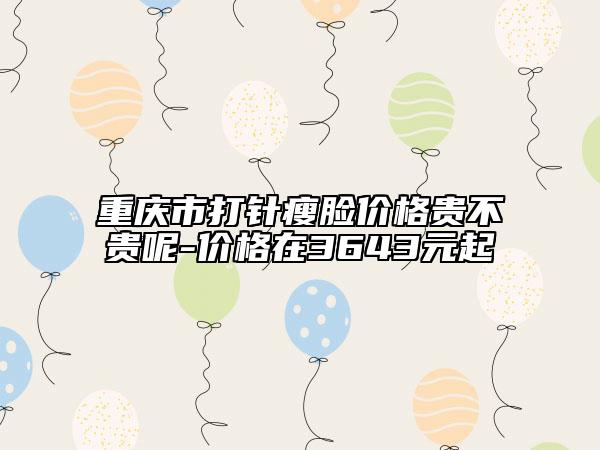 重慶市打針瘦臉價(jià)格貴不貴呢-價(jià)格在3643元起
