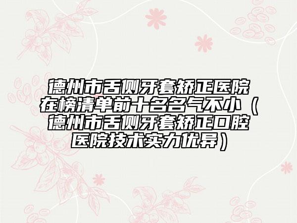 德州市舌側(cè)牙套矯正醫(yī)院在榜清單前十名名氣不?。ǖ轮菔猩鄠?cè)牙套矯正口腔醫(yī)院技術(shù)實(shí)力優(yōu)異）
