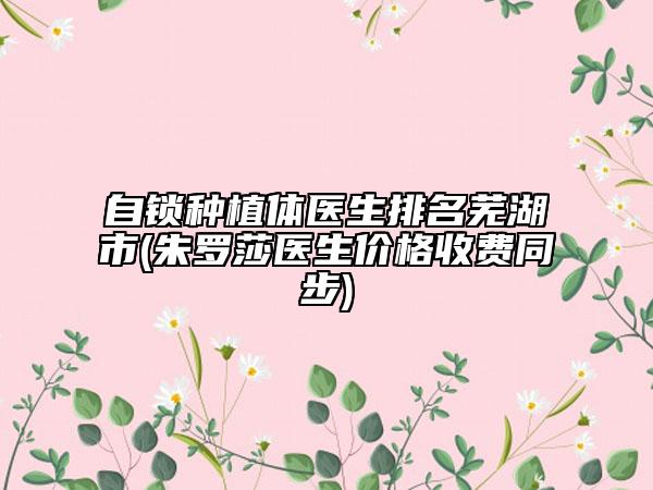 自鎖種植體醫(yī)生排名蕪湖市(朱羅莎醫(yī)生價(jià)格收費(fèi)同步)