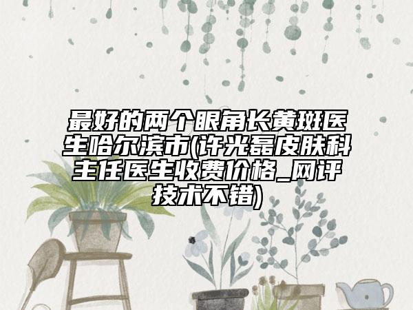 最好的兩個眼角長黃斑醫(yī)生哈爾濱市(許光磊皮膚科主任醫(yī)生收費價格_網(wǎng)評技術(shù)不錯)