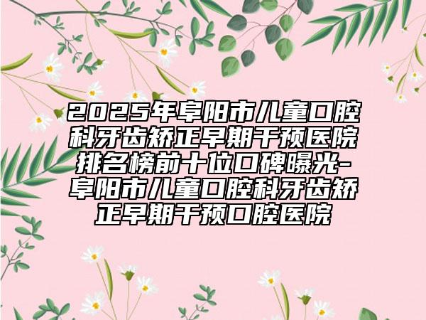 2025年阜陽(yáng)市兒童口腔科牙齒矯正早期干預(yù)醫(yī)院排名榜前十位口碑曝光-阜陽(yáng)市兒童口腔科牙齒矯正早期干預(yù)口腔醫(yī)院