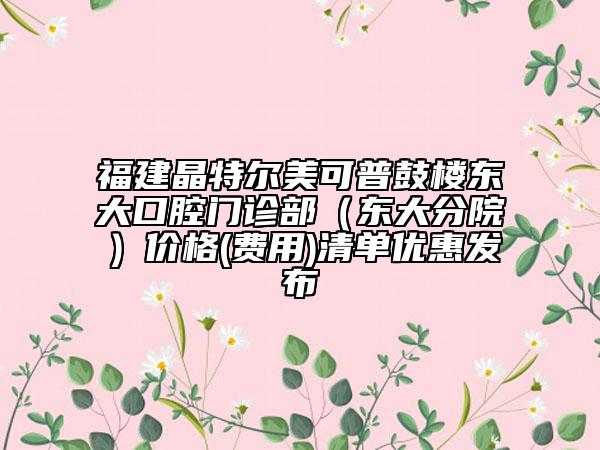 福建晶特爾美可普鼓樓東大口腔門診部（東大分院）價格(費用)清單優(yōu)惠發(fā)布
