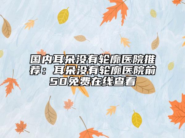 國內(nèi)耳朵沒有輪廓醫(yī)院推薦：耳朵沒有輪廓醫(yī)院前50免費(fèi)在線查看