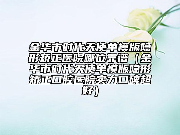 金華市時代天使單模版隱形矯正醫(yī)院哪位靠譜（金華市時代天使單模版隱形矯正口腔醫(yī)院實力口碑超好）