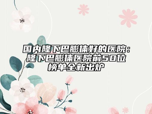 國(guó)內(nèi)隆下巴膨體好的醫(yī)院：隆下巴膨體醫(yī)院前50位榜單全新出爐