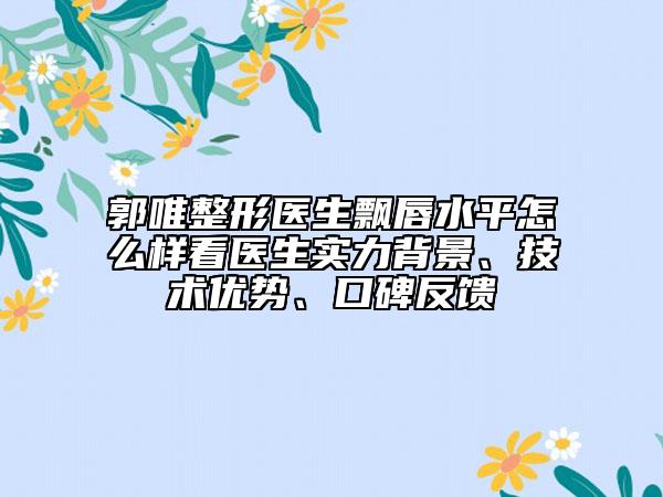 郭唯整形醫(yī)生飄唇水平怎么樣看醫(yī)生實力背景、技術(shù)優(yōu)勢、口碑反饋