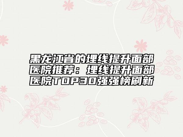 黑龍江省的埋線提升面部醫(yī)院推薦：埋線提升面部醫(yī)院TOP30強強榜刷新