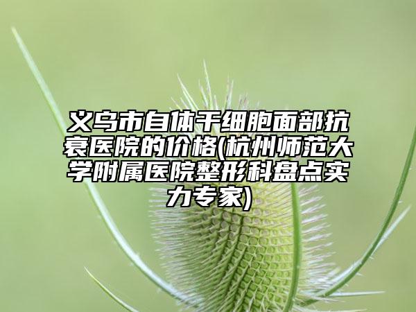 義烏市自體干細胞面部抗衰醫(yī)院的價格(杭州師范大學附屬醫(yī)院整形科盤點實力專家)