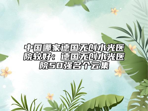 中國哪家德國無創(chuàng)水光醫(yī)院較好：德國無創(chuàng)水光醫(yī)院50強名個云集