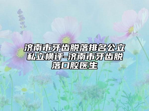濟(jì)南市牙齒脫落排名公立私立橫評-濟(jì)南市牙齒脫落口腔醫(yī)生