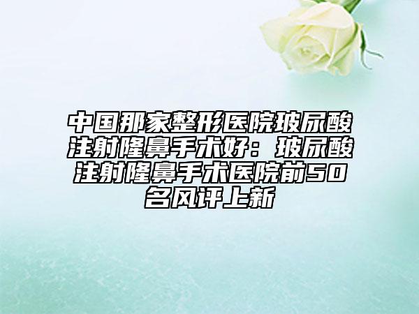 中國那家整形醫(yī)院玻尿酸注射隆鼻手術(shù)好：玻尿酸注射隆鼻手術(shù)醫(yī)院前50名風(fēng)評上新