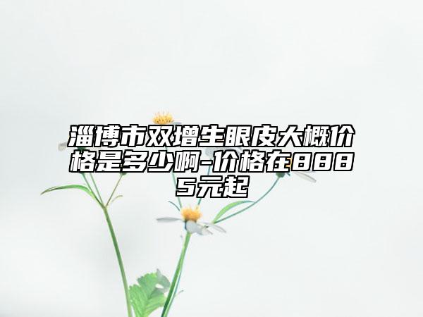 淄博市雙增生眼皮大概價格是多少啊-價格在8885元起
