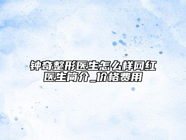 鐘奇整形醫(yī)生怎么樣網(wǎng)紅醫(yī)生簡(jiǎn)介_價(jià)格費(fèi)用