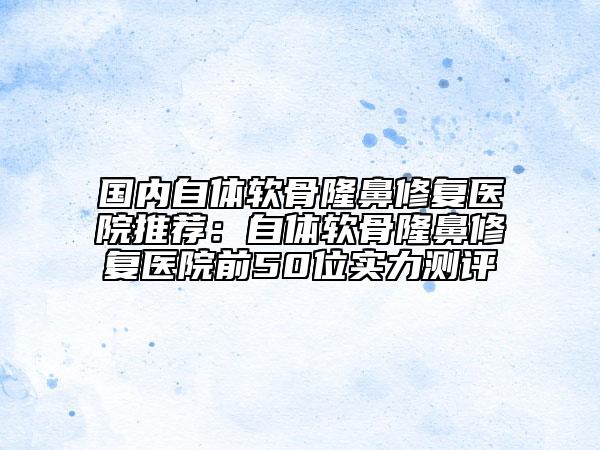 國(guó)內(nèi)自體軟骨隆鼻修復(fù)醫(yī)院推薦：自體軟骨隆鼻修復(fù)醫(yī)院前50位實(shí)力測(cè)評(píng)
