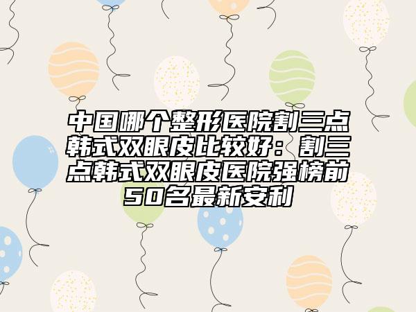 中國哪個整形醫(yī)院割三點韓式雙眼皮比較好：割三點韓式雙眼皮醫(yī)院強榜前50名最新安利